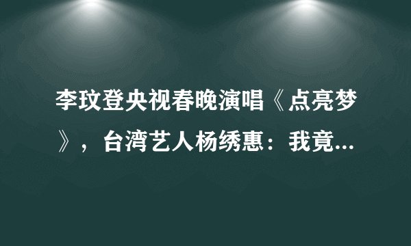 李玟登央视春晚演唱《点亮梦》，台湾艺人杨绣惠：我竟然那么红