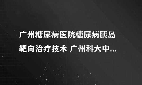 广州糖尿病医院糖尿病胰岛​靶向治疗技术 广州科大中医医院糖尿逆转中心糖尿病靶向治疗​