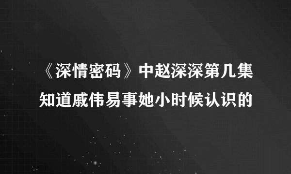 《深情密码》中赵深深第几集知道戚伟易事她小时候认识的