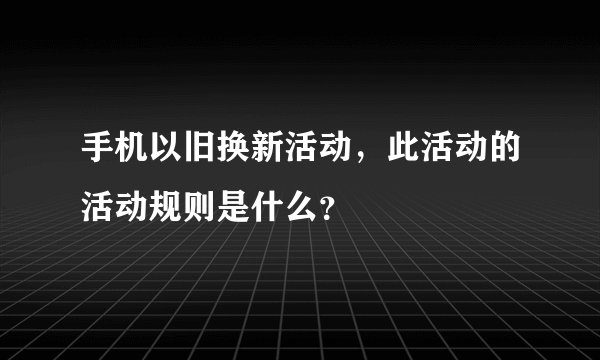 手机以旧换新活动，此活动的活动规则是什么？