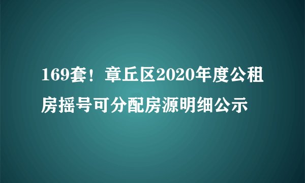 169套！章丘区2020年度公租房摇号可分配房源明细公示
