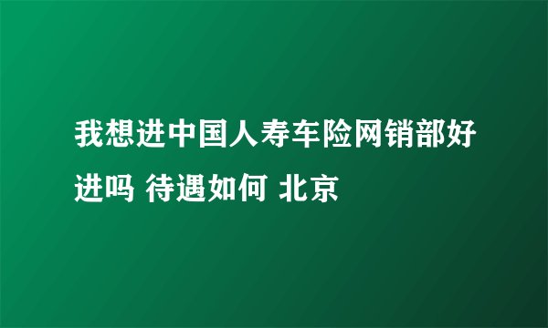 我想进中国人寿车险网销部好进吗 待遇如何 北京