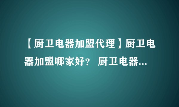 【厨卫电器加盟代理】厨卫电器加盟哪家好？ 厨卫电器店加盟需要多少钱