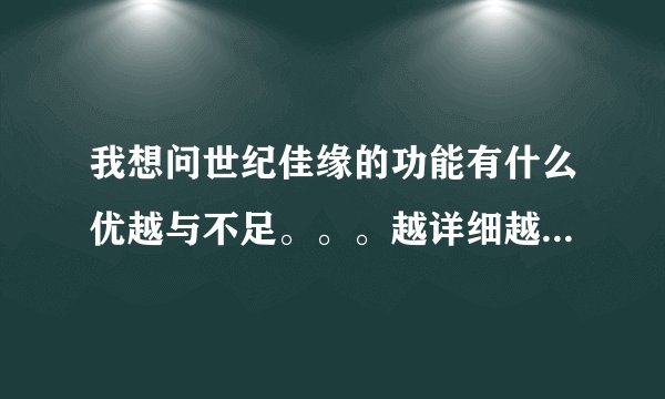 我想问世纪佳缘的功能有什么优越与不足。。。越详细越好。。。加分。。