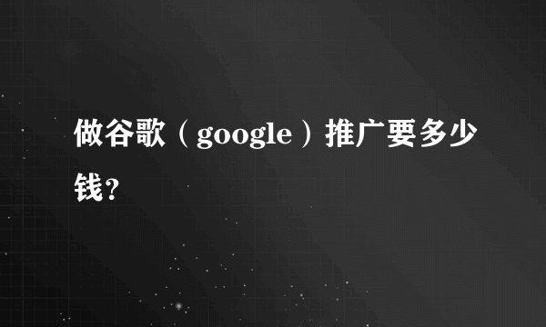 做谷歌（google）推广要多少钱？