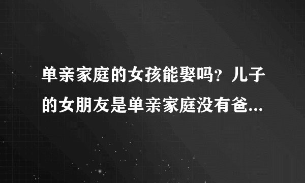 单亲家庭的女孩能娶吗？儿子的女朋友是单亲家庭没有爸爸，是否...