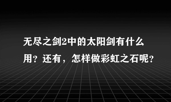 无尽之剑2中的太阳剑有什么用？还有，怎样做彩虹之石呢？
