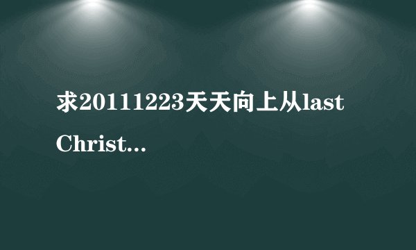 求20111223天天向上从last Christmas往后所有的歌！拜托！！