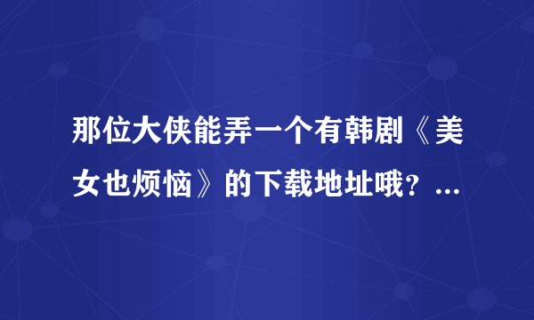 那位大侠能弄一个有韩剧《美女也烦恼》的下载地址哦？电影哦 不是mv哈