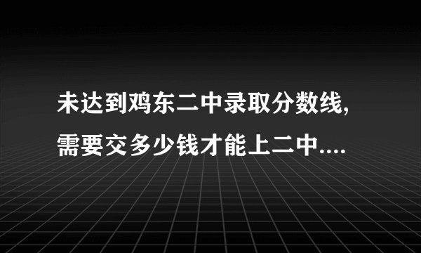 未达到鸡东二中录取分数线,需要交多少钱才能上二中.急求答案.