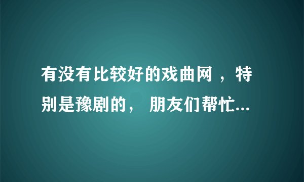 有没有比较好的戏曲网 ，特别是豫剧的， 朋友们帮忙推荐一下，谢谢了