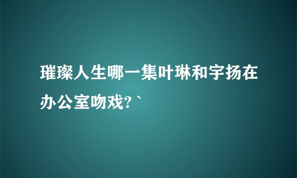 璀璨人生哪一集叶琳和宇扬在办公室吻戏? `