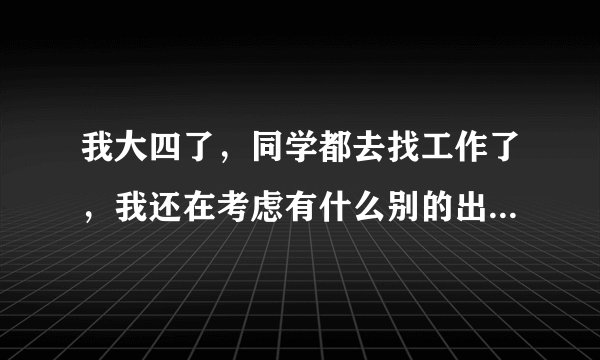 我大四了，同学都去找工作了，我还在考虑有什么别的出路，大家有什么建议能给我么？