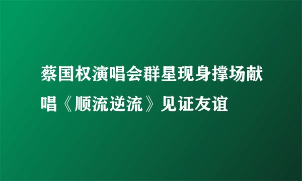 蔡国权演唱会群星现身撑场献唱《顺流逆流》见证友谊