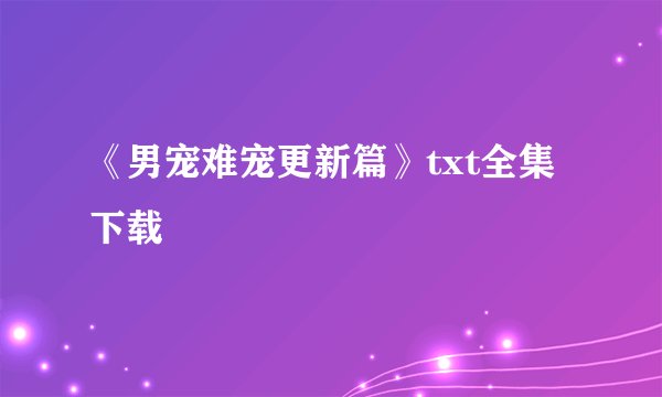 《男宠难宠更新篇》txt全集下载