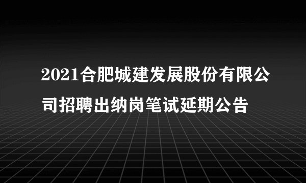 2021合肥城建发展股份有限公司招聘出纳岗笔试延期公告