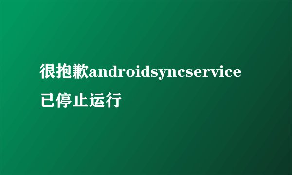 很抱歉androidsyncservice已停止运行