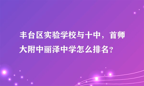 丰台区实验学校与十中，首师大附中丽泽中学怎么排名？