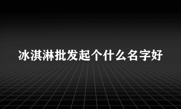 冰淇淋批发起个什么名字好