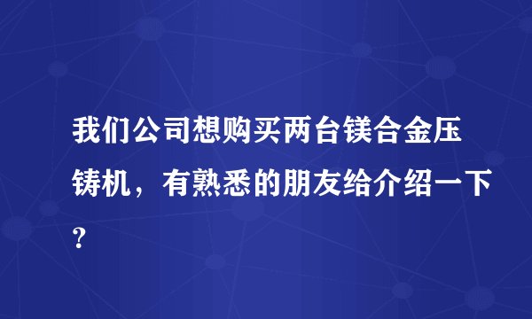 我们公司想购买两台镁合金压铸机，有熟悉的朋友给介绍一下？