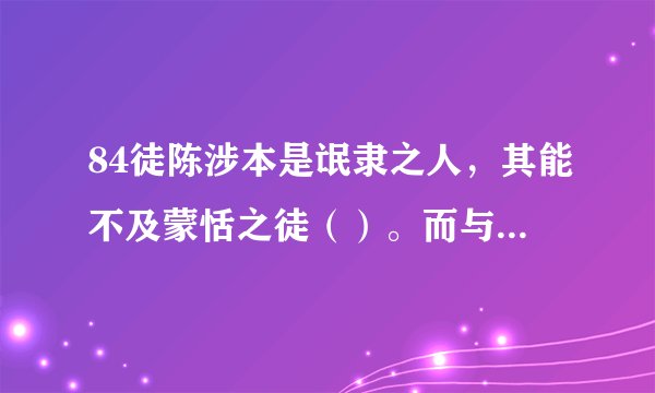 84徒陈涉本是氓隶之人，其能不及蒙恬之徒（）。而与卒同苦，战时常舍车而徒（）行。得天下后，其幼时之友至宫，而不见，其友徒（）见欺，曰：“徒（ ）有帝王之表。罢也，吾辈不计矣，徒（ ）记旧时之谊也。”