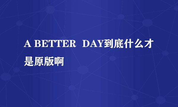 A BETTER  DAY到底什么才是原版啊