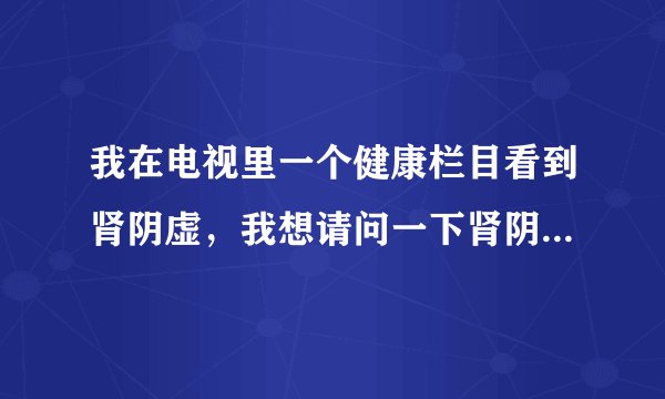 我在电视里一个健康栏目看到肾阴虚，我想请问一下肾阴...
