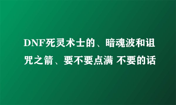 DNF死灵术士的、暗魂波和诅咒之箭、要不要点满 不要的话