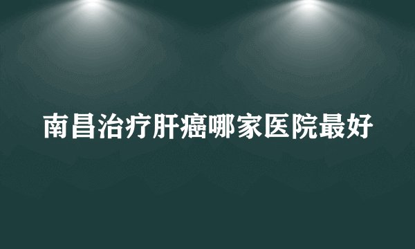 南昌治疗肝癌哪家医院最好