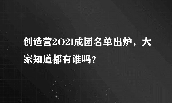 创造营2O2l成团名单出炉，大家知道都有谁吗？
