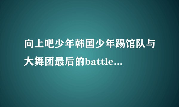 向上吧少年韩国少年踢馆队与大舞团最后的battle背景音乐是什么呢