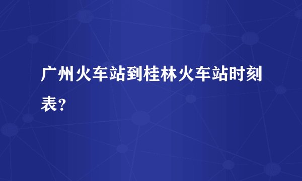 广州火车站到桂林火车站时刻表？