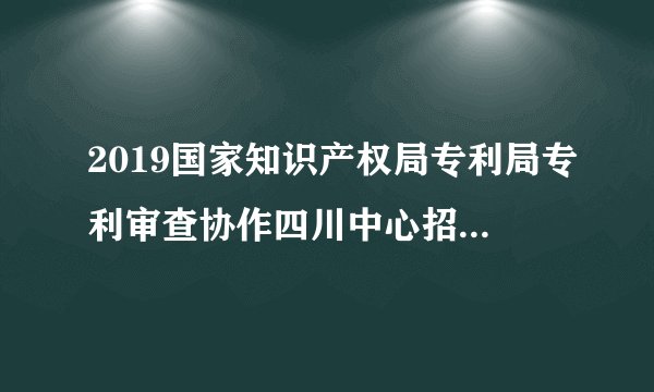 2019国家知识产权局专利局专利审查协作四川中心招聘120人公告
