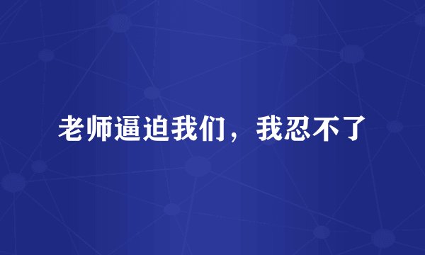 老师逼迫我们，我忍不了