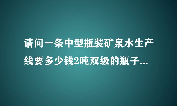 请问一条中型瓶装矿泉水生产线要多少钱2吨双级的瓶子是康师傅瓶子大小的