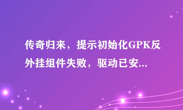 传奇归来，提示初始化GPK反外挂组件失败，驱动已安装但加载失败？