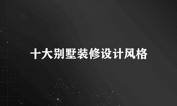 十大别墅装修设计风格