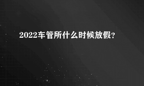 2022车管所什么时候放假？