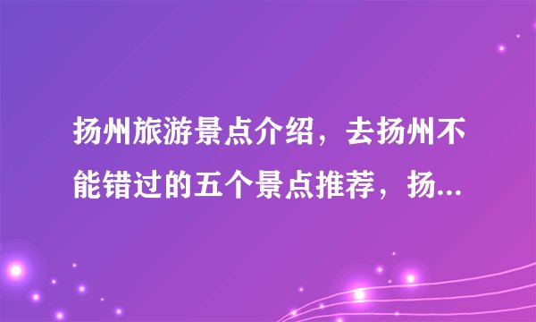扬州旅游景点介绍，去扬州不能错过的五个景点推荐，扬州游玩景点
