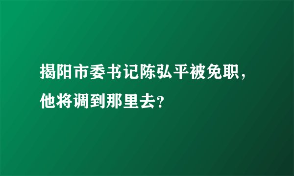 揭阳市委书记陈弘平被免职，他将调到那里去？