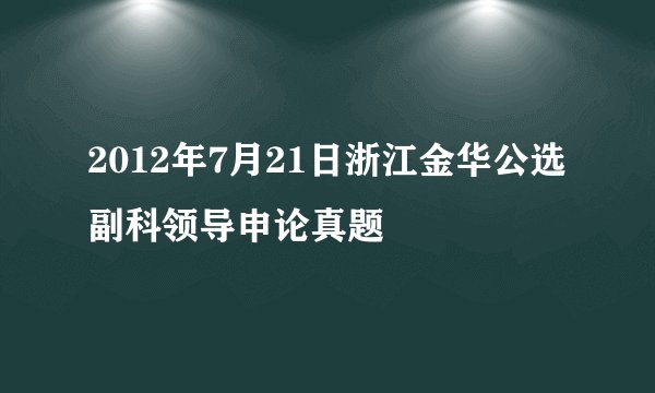 2012年7月21日浙江金华公选副科领导申论真题