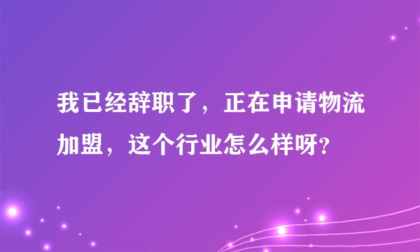 我已经辞职了，正在申请物流加盟，这个行业怎么样呀？