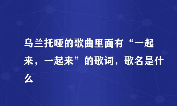 乌兰托哑的歌曲里面有“一起来，一起来”的歌词，歌名是什么