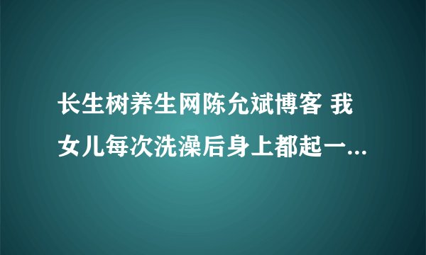 长生树养生网陈允斌博客 我女儿每次洗澡后身上都起一身红的疹子，有说是湿疹有的说是风疹请问怎么调理谢谢