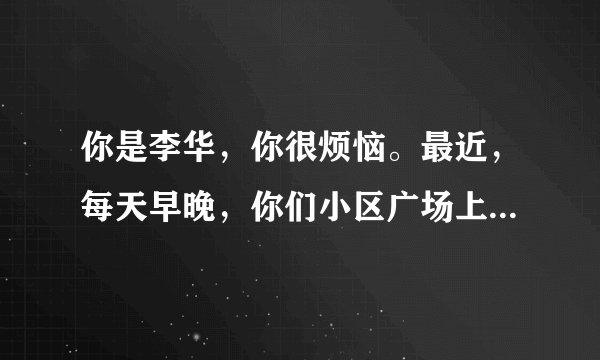你是李华，你很烦恼。最近，每天早晚，你们小区广场上都有很多人在跳广场舞，持续时间长且噪音大，给你和小区里其他人带来了很多的不便……请你给小区委员会领导写封信，反映现象及其导致的不便（要求涉及生活、学习和工作等方面）并提出合理建议。注意：1、词数120左右；2、短文的开头和结尾已给出，不计入总词数。参考词汇： 广场舞 square dance 组织者organizers
