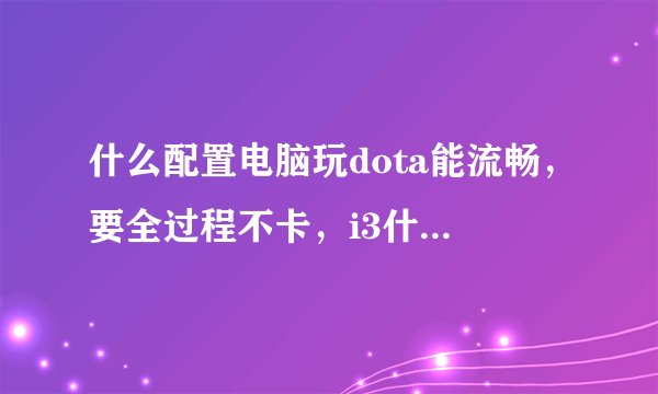 什么配置电脑玩dota能流畅，要全过程不卡，i3什么型号可以