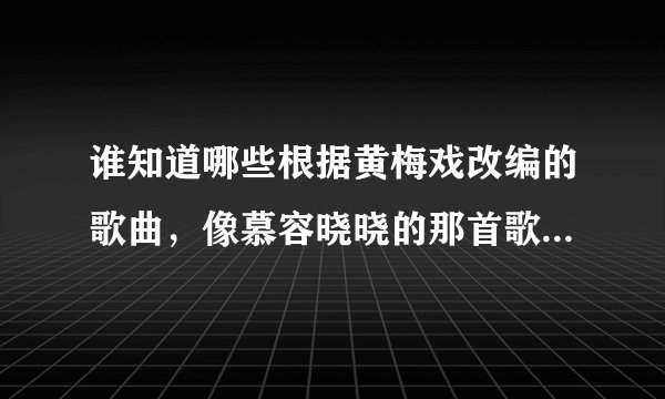 谁知道哪些根据黄梅戏改编的歌曲，像慕容晓晓的那首歌类型的？