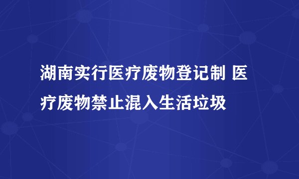 湖南实行医疗废物登记制 医疗废物禁止混入生活垃圾