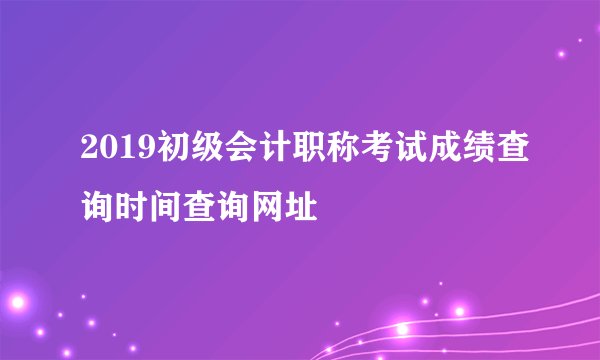 2019初级会计职称考试成绩查询时间查询网址