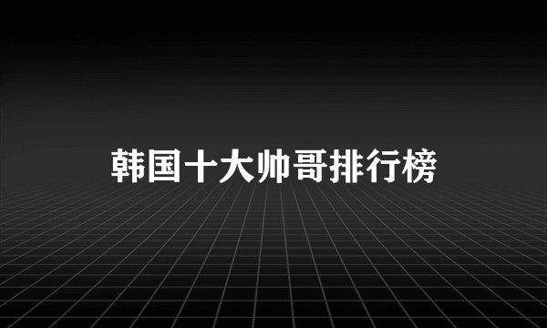 韩国十大帅哥排行榜